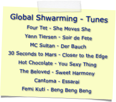 Global Shwarming - Tunes
Four Tet - She Moves SheYann Tiersen - Soir de FeteMC Sultan - Der Bauch30 Seconds to Mars - Closer to the EdgeHot Chocolate - You Sexy ThingThe Beloved - Sweet HarmonyCantoma - EssaraiFemi Kuti - Beng Beng Beng