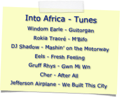 Into Africa - Tunes
Windom Earle - GuitorganRokia Traoré - M’BifoDJ Shadow - Mashin’ on the MotorwayEels - Fresh FeelingGruff Rhys - Gwn Mi WnCher - After AllJefferson Airplane - We Built This City