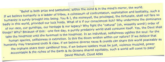 “Belief is both prize and battlefield, within the mind & in the mind’s mirror, the world. 
If we believe humanity is a ladder of tribes, a colosseum of confrontation, exploitation and bestiality, such a humanity is surely brought into being. You & I, the moneyed, the privileged, the fortunate, shall not fare so badly in this world, provided our luck holds. What of it if our consciences itch? Why undermine the dominance of our race, our gunships, our heritage & our legacy? Why fight the “natural” (oh, weaselly word!) order of things? Why? Because of this: -one fine day, a purely predatory world shall consume itself. Yes, the Devil shall take the hindmost until the foremost is the hindmost. In an individual, selfishness uglifies the soul: for the human species, selfishness is extinction. Is this the doom written within our nature? If we believe that humanity may transcend tooth & claw, if we believe diverse races & creeds can share this world peaceably as the orphans share their candlenut tree, if we believe leaders must be just, violence muzzled, power accountable & the riches of the Earth & its Oceans shared equitably, such a world will come to pass” 
David Mitchell, Cloud Atlas