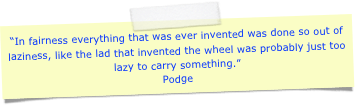 “In fairness everything that was ever invented was done so out of laziness, like the lad that invented the wheel was probably just too lazy to carry something.”Podge